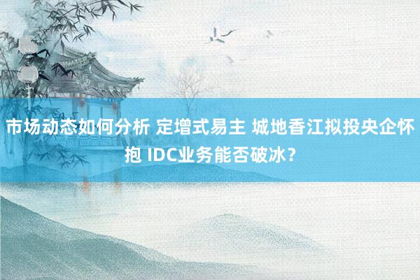 市场动态如何分析 定增式易主 城地香江拟投央企怀抱 IDC业务能否破冰？