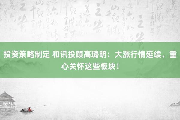 投资策略制定 和讯投顾高璐明：大涨行情延续，重心关怀这些板块！