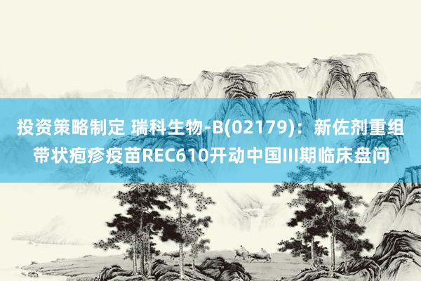 投资策略制定 瑞科生物-B(02179)：新佐剂重组带状疱疹疫苗REC610开动中国III期临床盘问