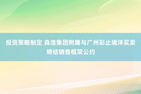 投资策略制定 森浩集团附庸与广州彩止境洋买卖缔结销售框架公约