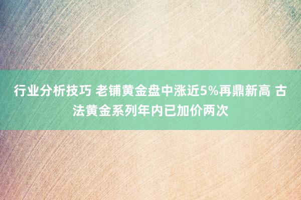 行业分析技巧 老铺黄金盘中涨近5%再鼎新高 古法黄金系列年内已加价两次