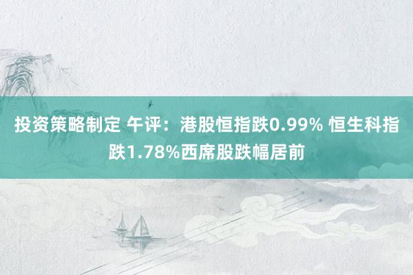 投资策略制定 午评：港股恒指跌0.99% 恒生科指跌1.78%西席股跌幅居前