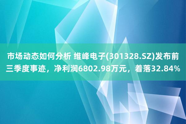 市场动态如何分析 维峰电子(301328.SZ)发布前三季度事迹，净利润6802.98万元，着落32.84%