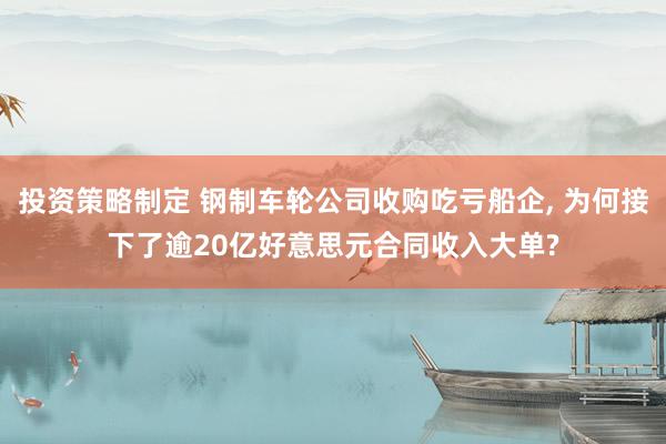 投资策略制定 钢制车轮公司收购吃亏船企, 为何接下了逾20亿好意思元合同收入大单?