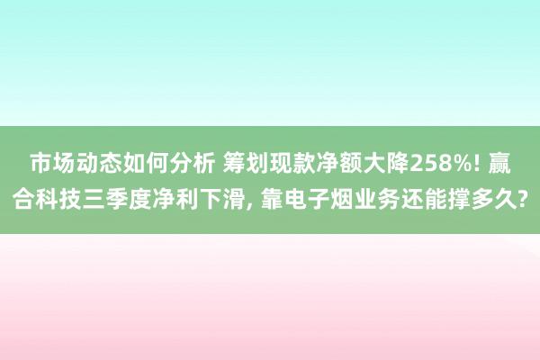 市场动态如何分析 筹划现款净额大降258%! 赢合科技三季度净利下滑, 靠电子烟业务还能撑多久?