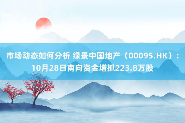 市场动态如何分析 绿景中国地产（00095.HK）：10月28日南向资金增抓223.8万股