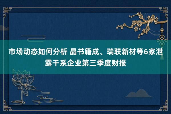 市场动态如何分析 晶书籍成、瑞联新材等6家泄露干系企业第三季度财报