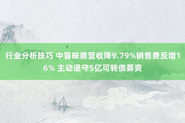 行业分析技巧 中冒昧德营收降9.79%销售费反增16% 主动退守5亿可转债募资