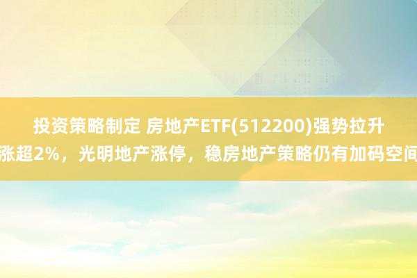 投资策略制定 房地产ETF(512200)强势拉升涨超2%，光明地产涨停，稳房地产策略仍有加码空间