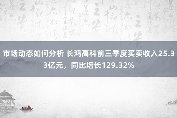 市场动态如何分析 长鸿高科前三季度买卖收入25.33亿元，同比增长129.32%