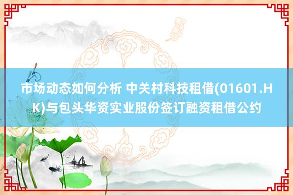 市场动态如何分析 中关村科技租借(01601.HK)与包头华资实业股份签订融资租借公约