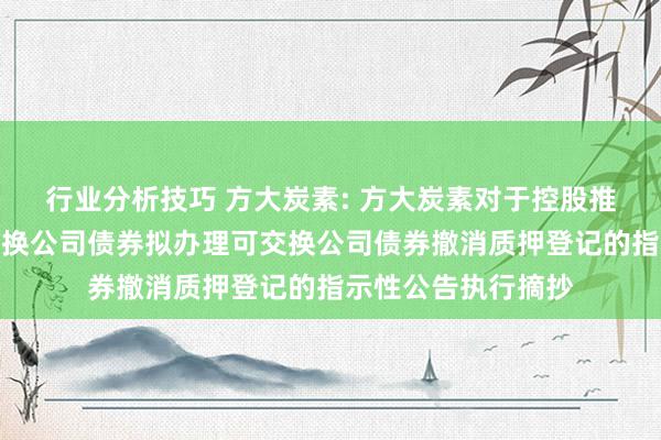 行业分析技巧 方大炭素: 方大炭素对于控股推动非公缔造行可交换公司债券拟办理可交换公司债券撤消质押登记的指示性公告执行摘抄