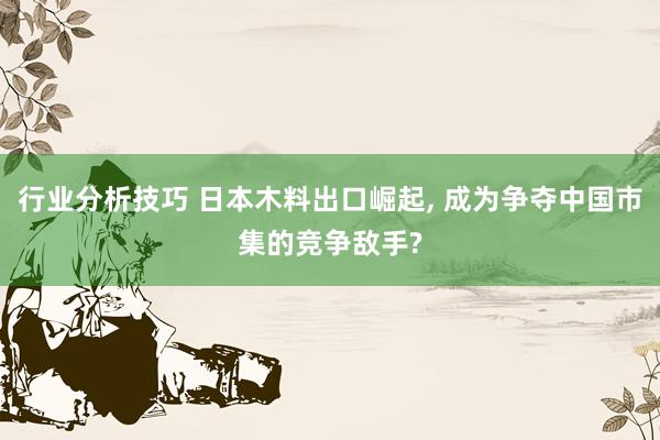 行业分析技巧 日本木料出口崛起, 成为争夺中国市集的竞争敌手?