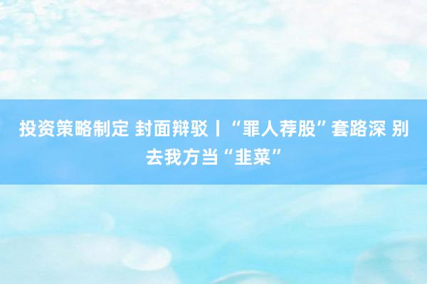 投资策略制定 封面辩驳丨“罪人荐股”套路深 别去我方当“韭菜”