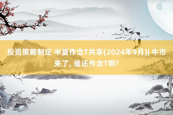 投资策略制定 半夏作念T共享(2024年9月)| 牛市来了, 谁还作念T啊?