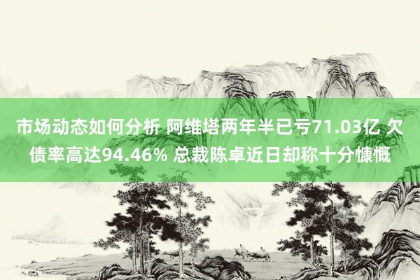 市场动态如何分析 阿维塔两年半已亏71.03亿 欠债率高达94.46% 总裁陈卓近日却称十分慷慨