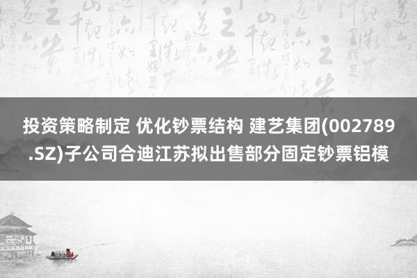 投资策略制定 优化钞票结构 建艺集团(002789.SZ)子公司合迪江苏拟出售部分固定钞票铝模