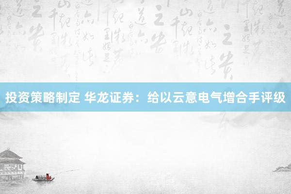 投资策略制定 华龙证券：给以云意电气增合手评级