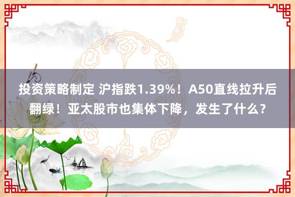 投资策略制定 沪指跌1.39%！A50直线拉升后翻绿！亚太股市也集体下降，发生了什么？