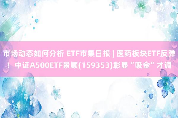 市场动态如何分析 ETF市集日报 | 医药板块ETF反弹！中证A500ETF景顺(159353)彰显“吸金”才调