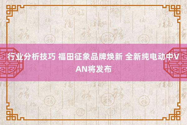 行业分析技巧 福田征象品牌焕新 全新纯电动中VAN将发布