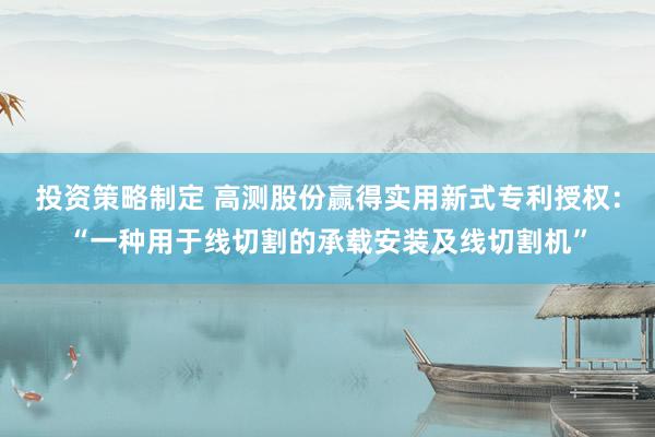 投资策略制定 高测股份赢得实用新式专利授权：“一种用于线切割的承载安装及线切割机”