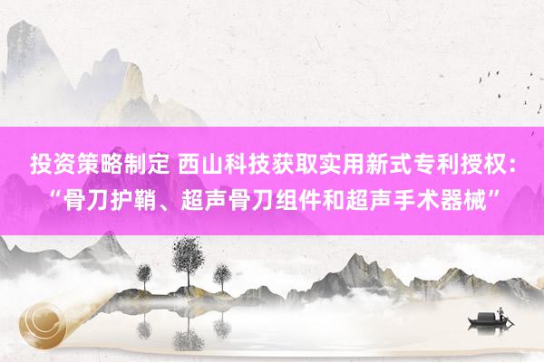 投资策略制定 西山科技获取实用新式专利授权：“骨刀护鞘、超声骨刀组件和超声手术器械”