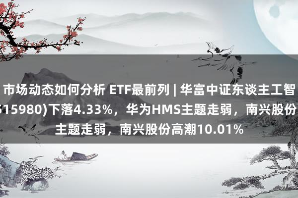 市场动态如何分析 ETF最前列 | 华富中证东谈主工智能产业ETF(515980)下落4.33%，华为HMS主题走弱，南兴股份高潮10.01%