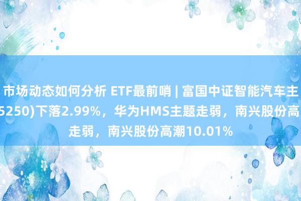 市场动态如何分析 ETF最前哨 | 富国中证智能汽车主题ETF(515250)下落2.99%，华为HMS主题走弱，南兴股份高潮10.01%