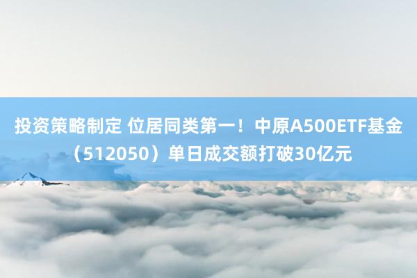 投资策略制定 位居同类第一！中原A500ETF基金（512050）单日成交额打破30亿元