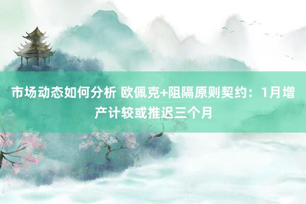 市场动态如何分析 欧佩克+阻隔原则契约：1月增产计较或推迟三个月