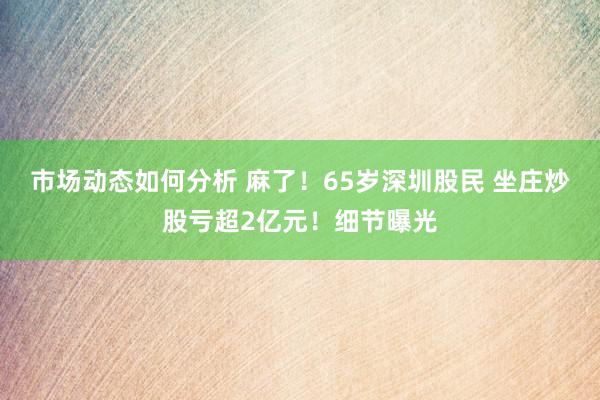 市场动态如何分析 麻了！65岁深圳股民 坐庄炒股亏超2亿元！细节曝光