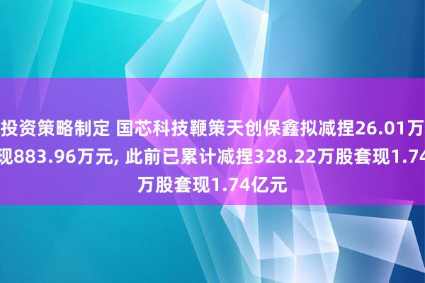 投资策略制定 国芯科技鞭策天创保鑫拟减捏26.01万股套现883.96万元, 此前已累计减捏328.22万股套现1.74亿元