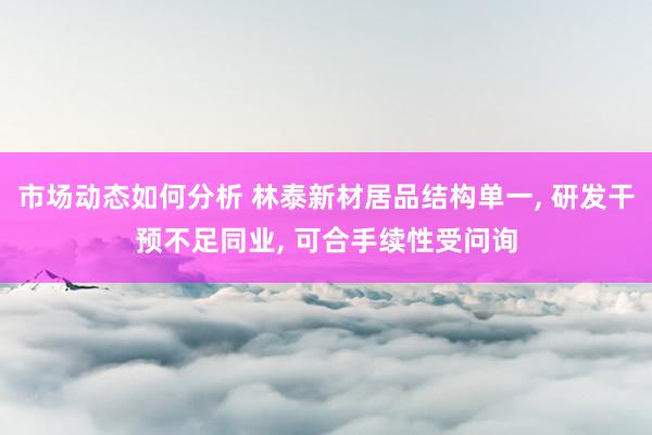 市场动态如何分析 林泰新材居品结构单一, 研发干预不足同业, 可合手续性受问询