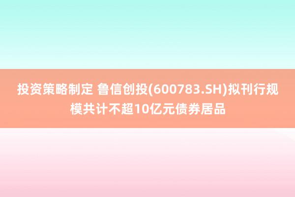 投资策略制定 鲁信创投(600783.SH)拟刊行规模共计不超10亿元债券居品