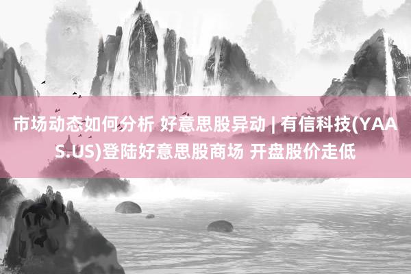 市场动态如何分析 好意思股异动 | 有信科技(YAAS.US)登陆好意思股商场 开盘股价走低