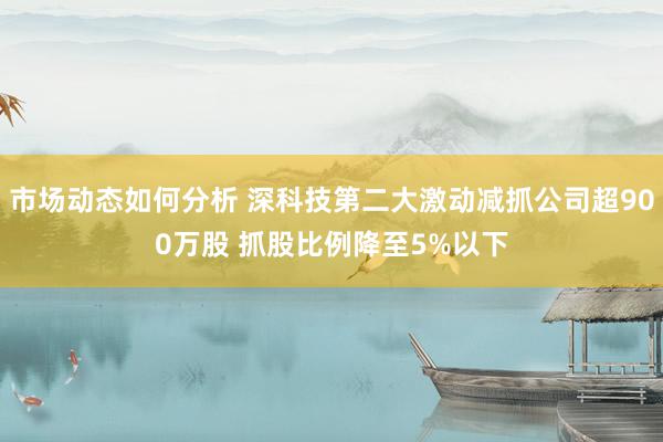 市场动态如何分析 深科技第二大激动减抓公司超900万股 抓股比例降至5%以下