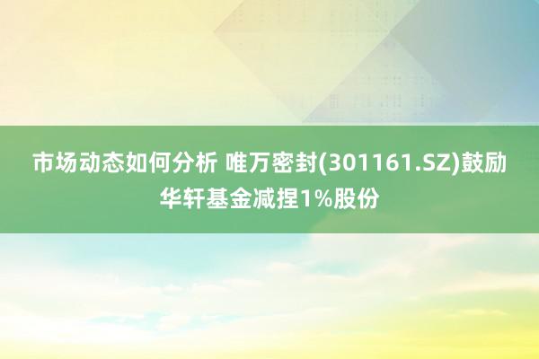 市场动态如何分析 唯万密封(301161.SZ)鼓励华轩基金减捏1%股份