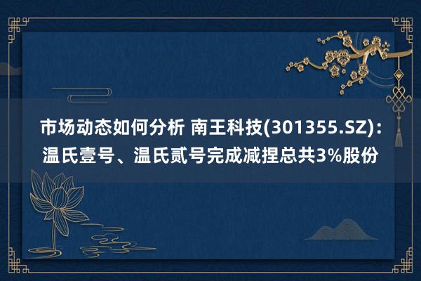 市场动态如何分析 南王科技(301355.SZ)：温氏壹号、温氏贰号完成减捏总共3%股份