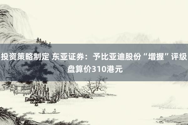 投资策略制定 东亚证券：予比亚迪股份“增握”评级 盘算价310港元