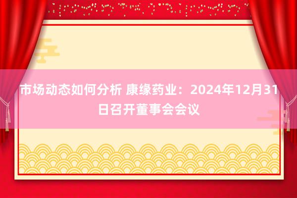 市场动态如何分析 康缘药业：2024年12月31日召开董事会会议