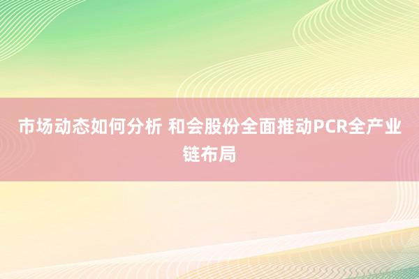 市场动态如何分析 和会股份全面推动PCR全产业链布局