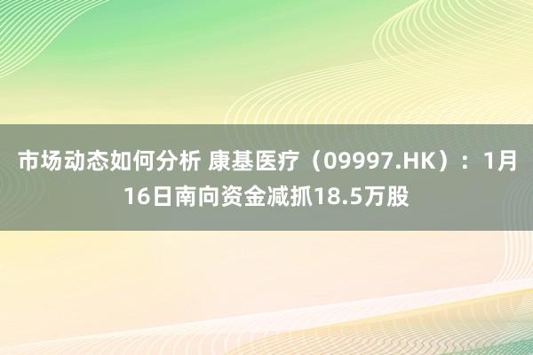 市场动态如何分析 康基医疗（09997.HK）：1月16日南向资金减抓18.5万股