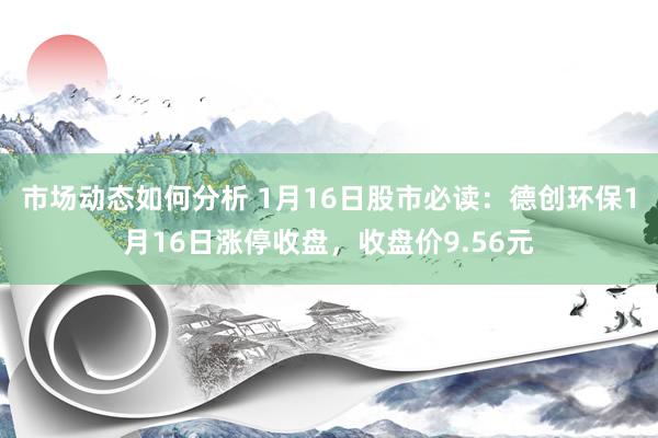 市场动态如何分析 1月16日股市必读：德创环保1月16日涨停收盘，收盘价9.56元