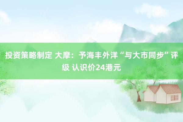 投资策略制定 大摩：予海丰外洋“与大市同步”评级 认识价24港元