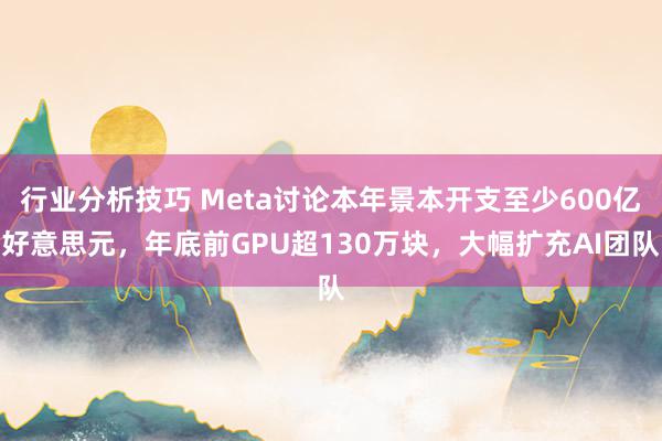 行业分析技巧 Meta讨论本年景本开支至少600亿好意思元，年底前GPU超130万块，大幅扩充AI团队