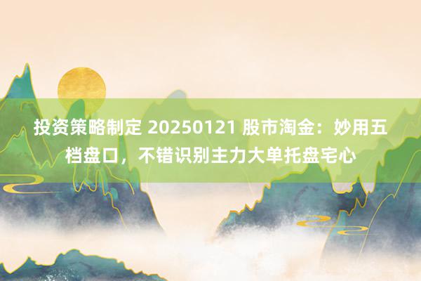 投资策略制定 20250121 股市淘金：妙用五档盘口，不错识别主力大单托盘宅心