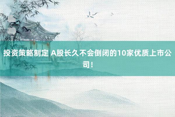 投资策略制定 A股长久不会倒闭的10家优质上市公司！