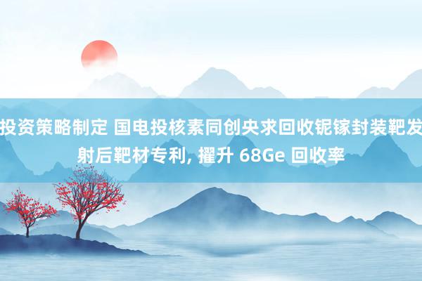 投资策略制定 国电投核素同创央求回收铌镓封装靶发射后靶材专利, 擢升 68Ge 回收率