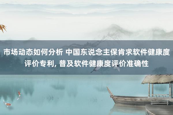 市场动态如何分析 中国东说念主保肯求软件健康度评价专利, 普及软件健康度评价准确性